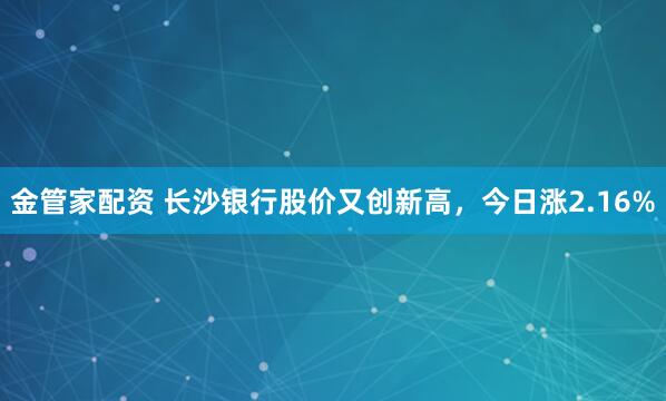 金管家配资 长沙银行股价又创新高，今日涨2.16%