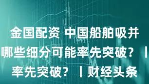 金国配资 中国船舶吸并中国重工 哪些细分可能率先突破？丨财经头条