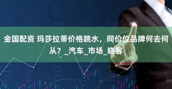 金国配资 玛莎拉蒂价格跳水，同价位品牌何去何从？_汽车_市场_晓客