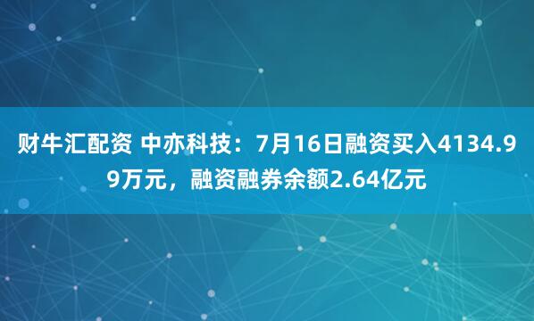 财牛汇配资 中亦科技：7月16日融资买入4134.99万元，融资融券余额2.64亿元