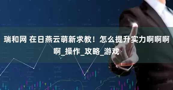 瑞和网 在日燕云萌新求教！怎么提升实力啊啊啊啊_操作_攻略_游戏