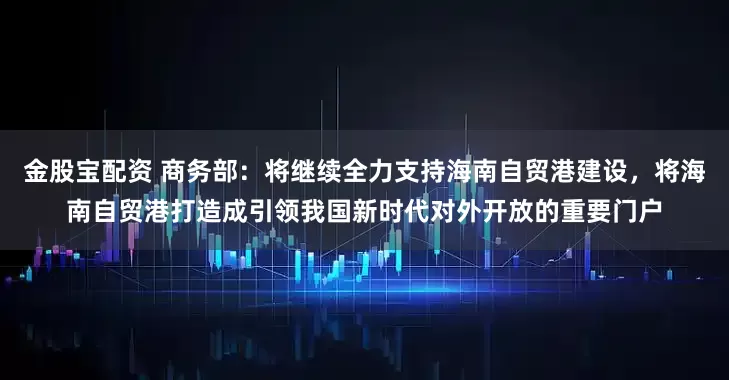 金股宝配资 商务部：将继续全力支持海南自贸港建设，将海南自贸港打造成引领我国新时代对外开放的重要门户