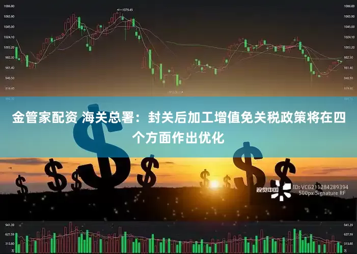 金管家配资 海关总署：封关后加工增值免关税政策将在四个方面作出优化