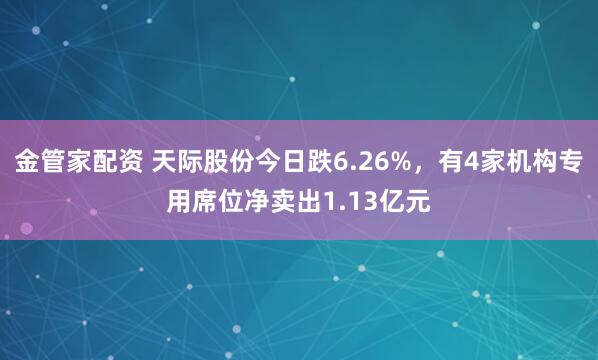 金管家配资 天际股份今日跌6.26%，有4家机构专用席位净卖出1.13亿元