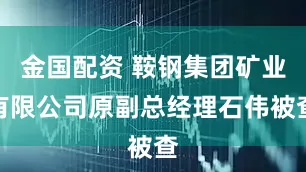 金国配资 鞍钢集团矿业有限公司原副总经理石伟被查
