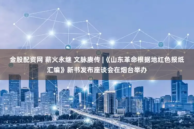 金股配资网 薪火永继 文脉赓传 |《山东革命根据地红色报纸汇编》新书发布座谈会在烟台举办