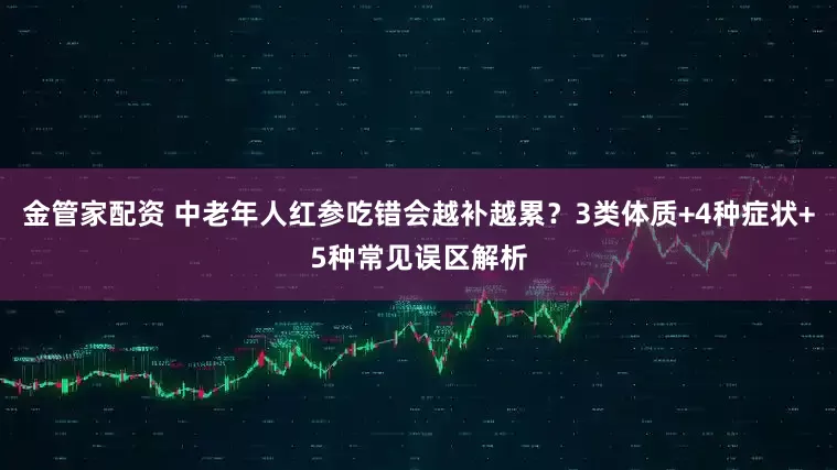 金管家配资 中老年人红参吃错会越补越累？3类体质+4种症状+5种常见误区解析