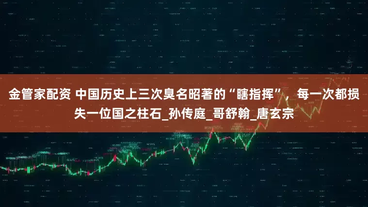 金管家配资 中国历史上三次臭名昭著的“瞎指挥”，每一次都损失一位国之柱石_孙传庭_哥舒翰_唐玄宗