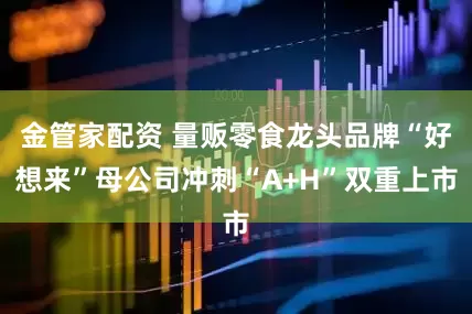 金管家配资 量贩零食龙头品牌“好想来”母公司冲刺“A+H”双重上市