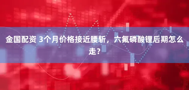金国配资 3个月价格接近腰斩，六氟磷酸锂后期怎么走？